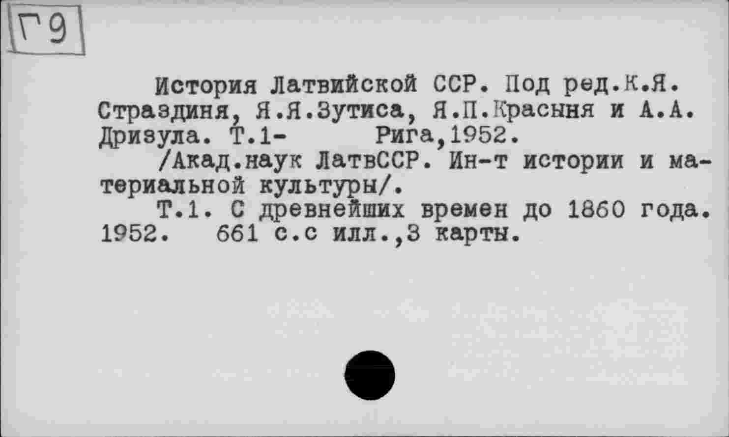 ﻿и
История Латвийской ССР. Под ред.К.Я. Страздиня, Я.Я.Зутиса, Я.П.Красыня и А.А. Дризула. Т.1- Рига,1952.
/Акад.наук ЛатвССР. Ин-т истории и материальной культуры/.
Т.1. С древнейших времен до I860 года. 1952.	661 с.с илл.,3 карты.